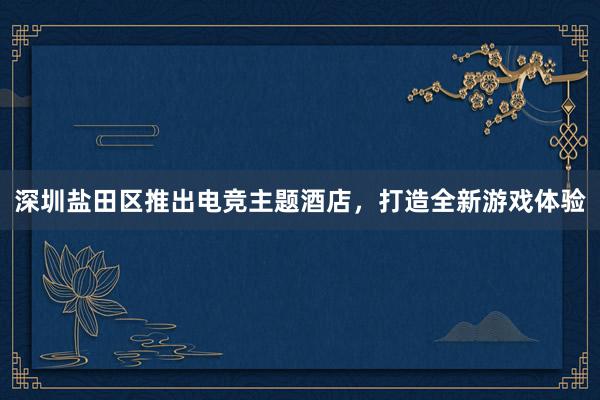 深圳盐田区推出电竞主题酒店，打造全新游戏体验
